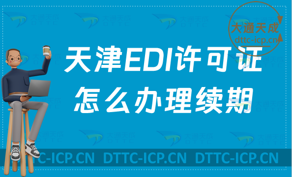 天津EDI许可证怎么办理续期,延续申请条件及流程要求